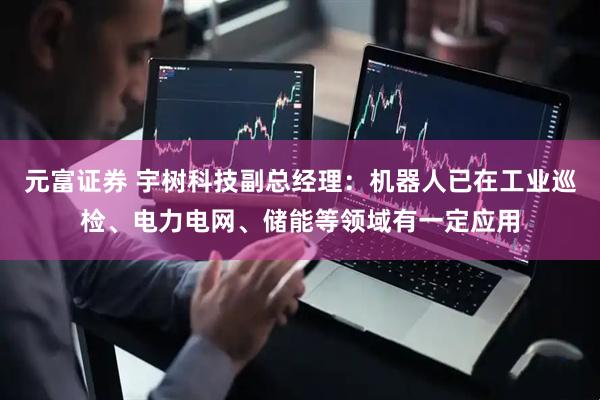 元富证券 宇树科技副总经理：机器人已在工业巡检、电力电网、储能等领域有一定应用