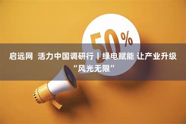 启远网  活力中国调研行丨绿电赋能 让产业升级“风光无限”