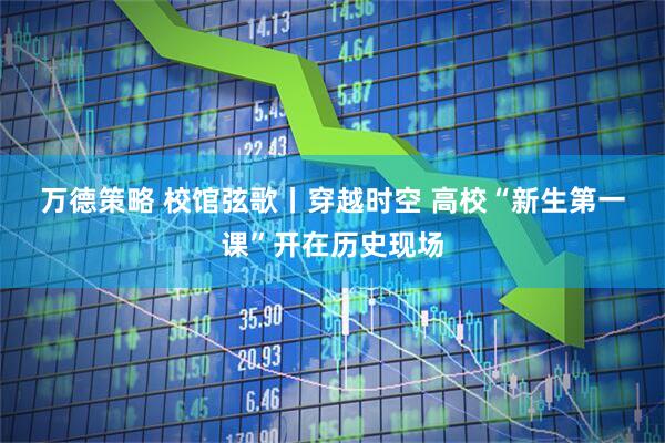 万德策略 校馆弦歌丨穿越时空 高校“新生第一课”开在历史现场