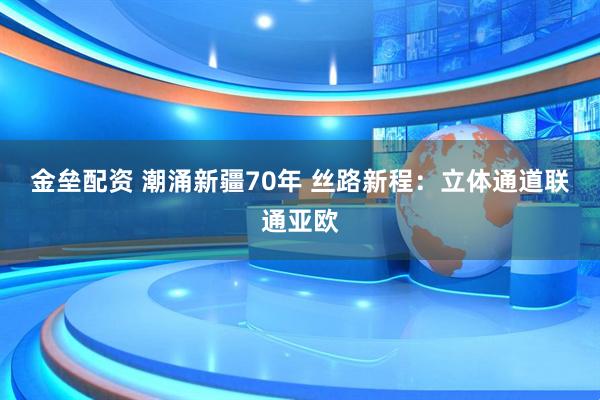金垒配资 潮涌新疆70年 丝路新程：立体通道联通亚欧