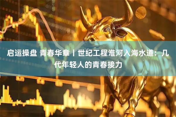 启运操盘 青春华章丨世纪工程淮河入海水道：几代年轻人的青春接力