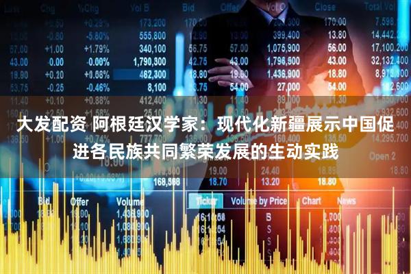 大发配资 阿根廷汉学家：现代化新疆展示中国促进各民族共同繁荣发展的生动实践