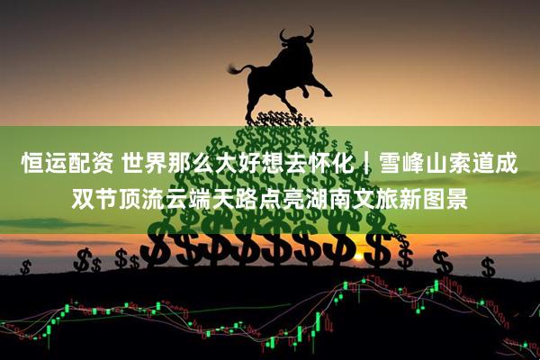 恒运配资 世界那么大好想去怀化｜雪峰山索道成双节顶流云端天路点亮湖南文旅新图景