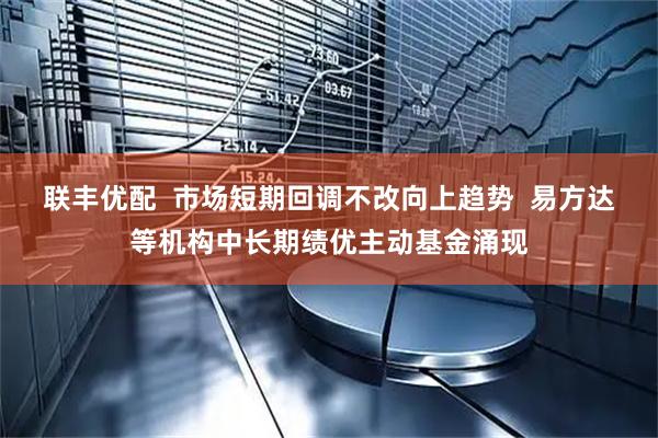 联丰优配  市场短期回调不改向上趋势  易方达等机构中长期绩优主动基金涌现
