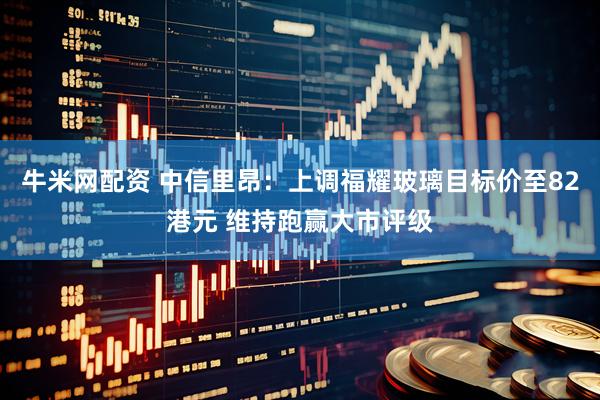 牛米网配资 中信里昂：上调福耀玻璃目标价至82港元 维持跑赢大市评级