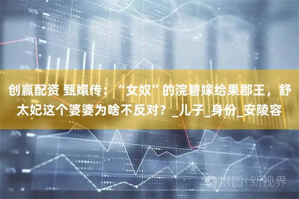 创赢配资 甄嬛传：“女奴”的浣碧嫁给果郡王，舒太妃这个婆婆为啥不反对？_儿子_身份_安陵容