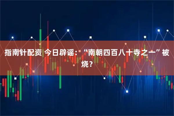 指南针配资 今日辟谣:“南朝四百八十寺之一”被烧?