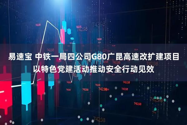 易速宝 中铁一局四公司G80广昆高速改扩建项目以特色党建活动推动安全行动见效