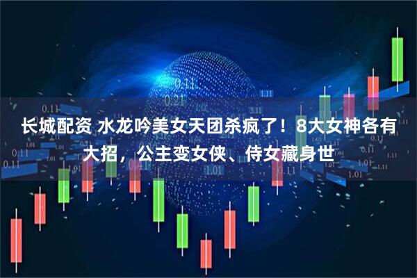 长城配资 水龙吟美女天团杀疯了！8大女神各有大招，公主变女侠、侍女藏身世