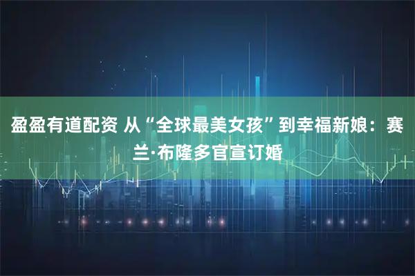 盈盈有道配资 从“全球最美女孩”到幸福新娘：赛兰·布隆多官宣订婚