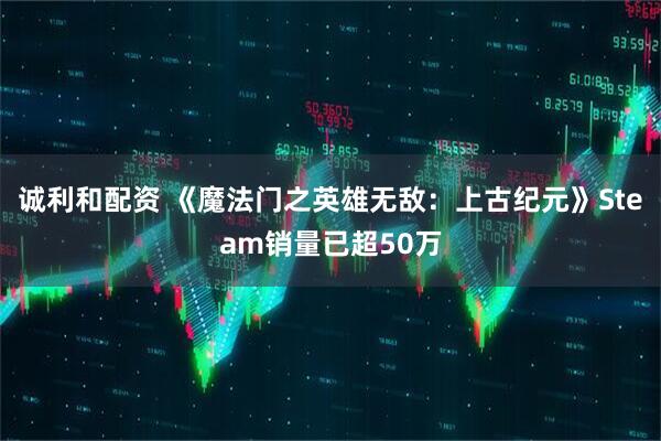 诚利和配资 《魔法门之英雄无敌：上古纪元》Steam销量已超50万