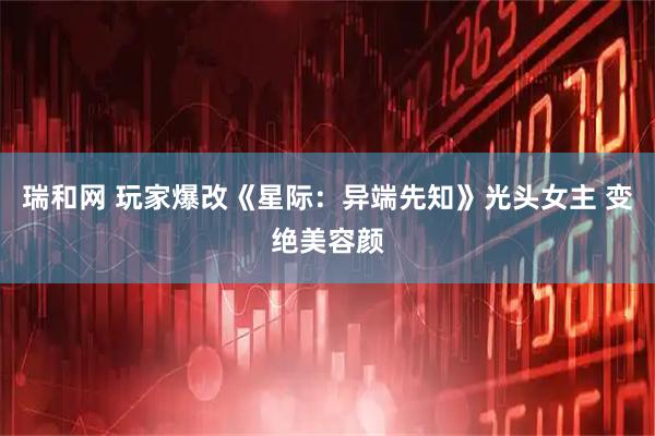 瑞和网 玩家爆改《星际：异端先知》光头女主 变绝美容颜