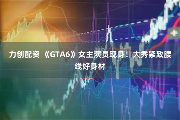 力创配资 《GTA6》女主演员现身！大秀紧致腰线好身材