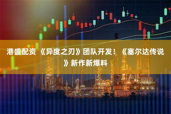 港盛配资 《异度之刃》团队开发！《塞尔达传说》新作新爆料